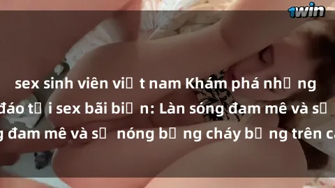 sex sinh viên việt nam Khám phá những trải nghiệm độc đáo tại sex bãi biển: Làn sóng đam mê và sự nóng bỏng cháy bỏng trên cát trắng